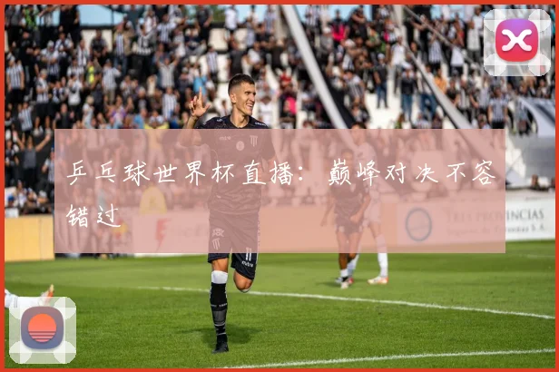 乒乓球世界杯直播：巅峰对决不容错过