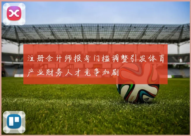 注册会计师报考门槛调整引发体育产业财务人才竞争加剧