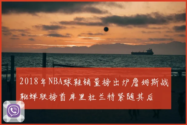 2018年NBA球鞋销量榜出炉詹姆斯战靴蝉联榜首库里杜兰特紧随其后