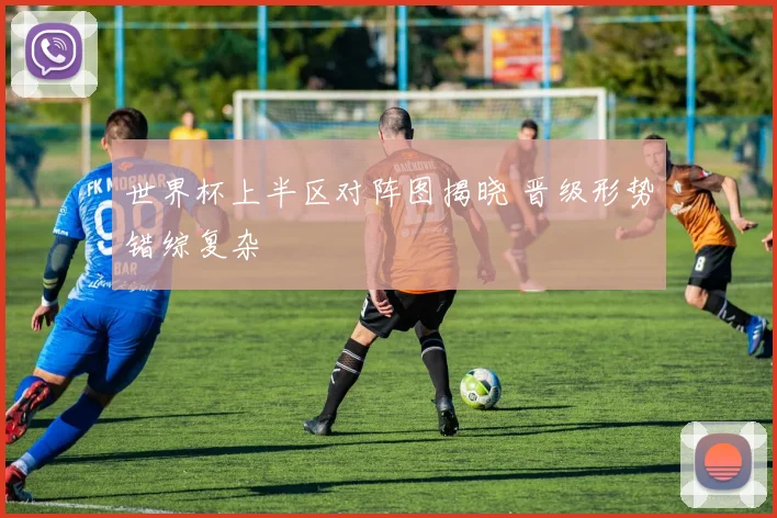 世界杯上半区对阵图揭晓 晋级形势错综复杂