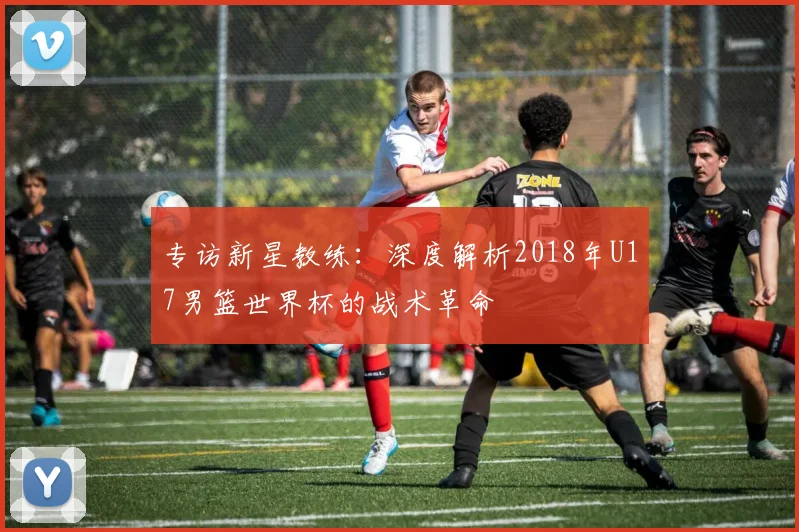 专访新星教练：深度解析2018年U17男篮世界杯的战术革命