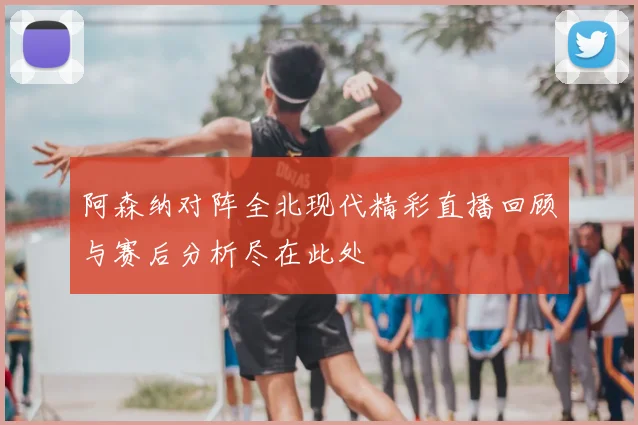 阿森纳对阵全北现代精彩直播回顾与赛后分析尽在此处