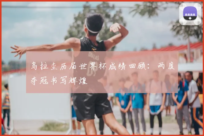 乌拉圭历届世界杯成绩回顾：两度夺冠书写辉煌