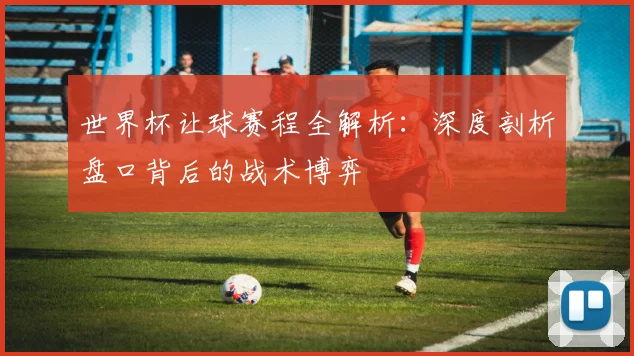 世界杯让球赛程全解析：深度剖析盘口背后的战术博弈