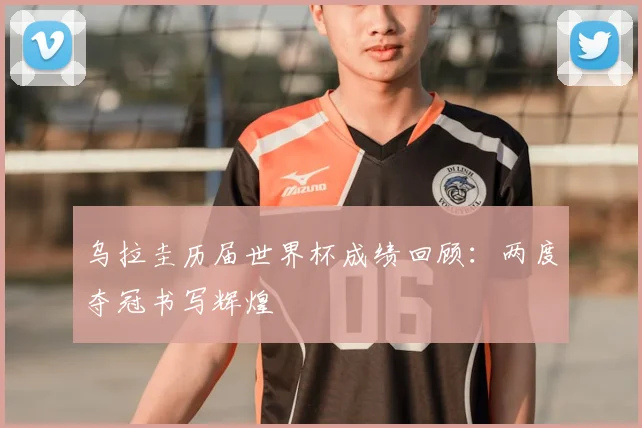 乌拉圭历届世界杯成绩回顾：两度夺冠书写辉煌