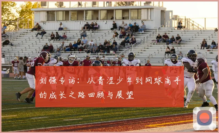 刘强专访:从青涩少年到网球高手的成长之路回顾与展望
