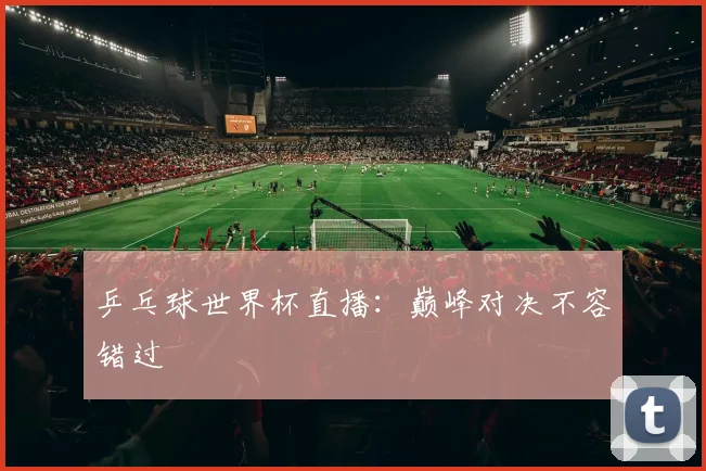 乒乓球世界杯直播:巅峰对决不容错过