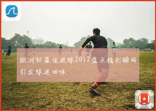 欧洲杯最佳进球2012盘点精彩瞬间引发球迷回味