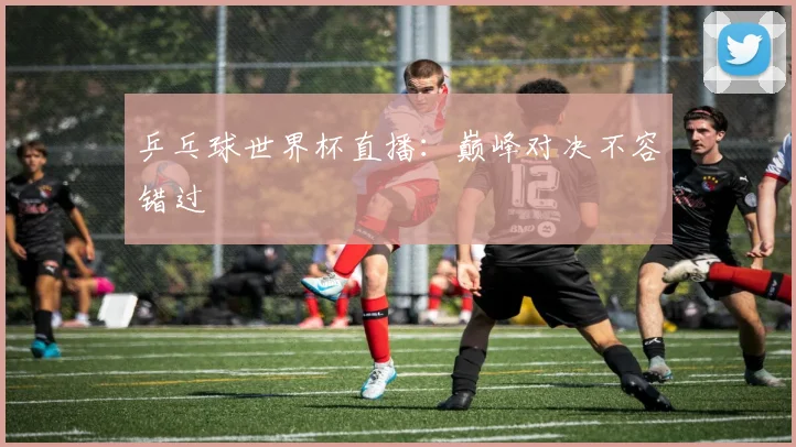 乒乓球世界杯直播:巅峰对决不容错过