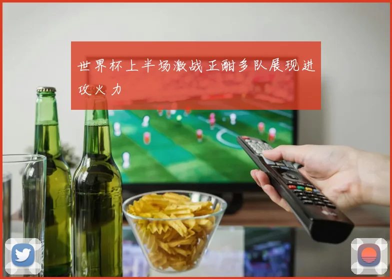 世界杯上半场激战正酣多队展现进攻火力