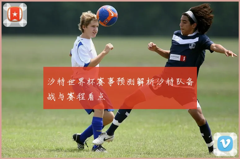 沙特世界杯赛事预测解析沙特队备战与赛程看点