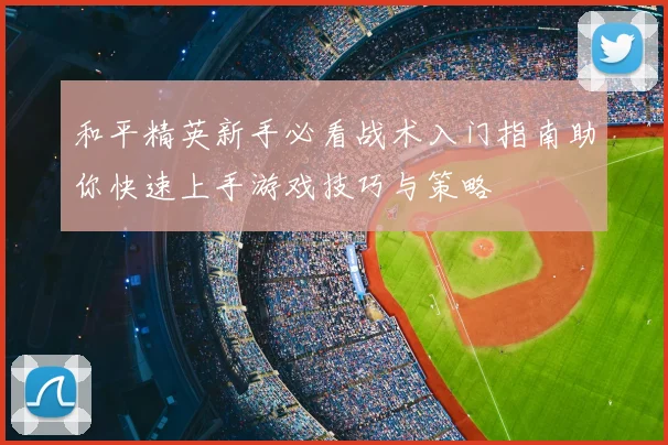 和平精英新手必看战术入门指南助你快速上手游戏技巧与策略