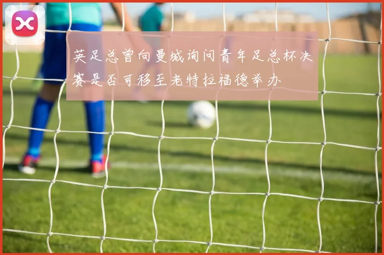 英足总曾向曼城询问青年足总杯决赛是否可移至老特拉福德举办
