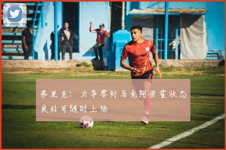 弗里克：力争零封马竞阿劳霍状态良好可随时上场