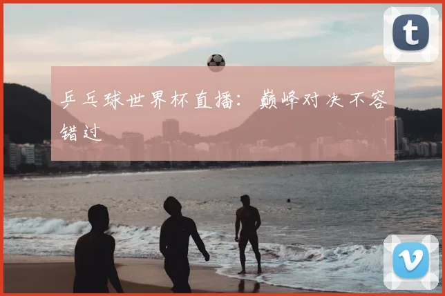 乒乓球世界杯直播:巅峰对决不容错过