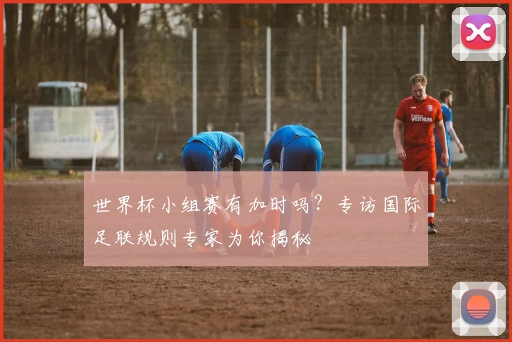 世界杯小组赛有加时吗？专访国际足联规则专家为你揭秘