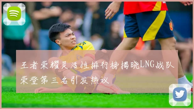 王者荣耀灵活性排行榜揭晓LNG战队荣登第三名引发热议
