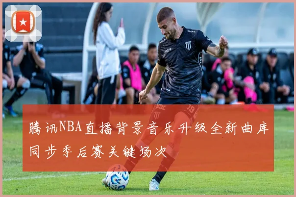 腾讯NBA直播背景音乐升级全新曲库同步季后赛关键场次