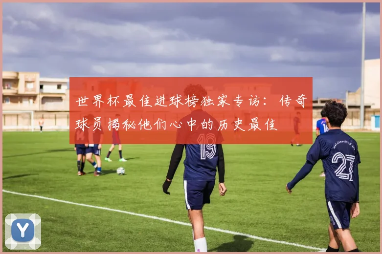 世界杯最佳进球榜独家专访：传奇球员揭秘他们心中的历史最佳