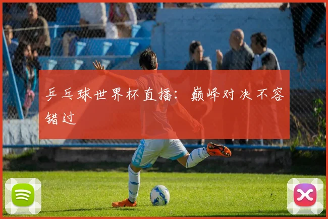 乒乓球世界杯直播：巅峰对决不容错过