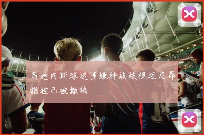 乌迪内斯球迷涉嫌种族歧视迈尼昂指控已被撤销