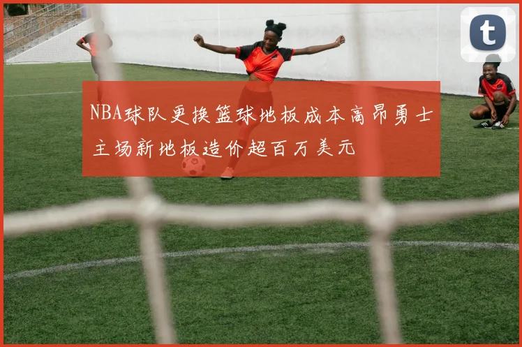 NBA球队更换篮球地板成本高昂勇士主场新地板造价超百万美元