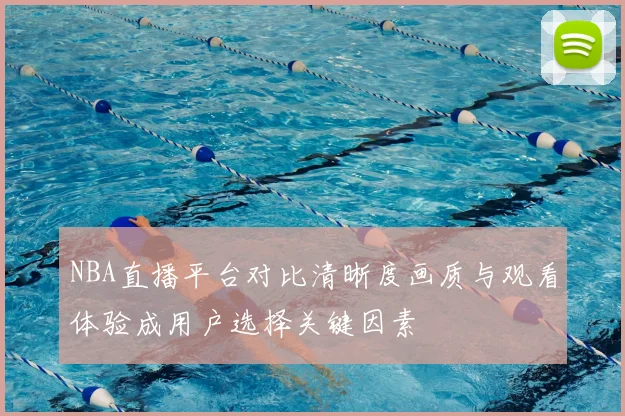 NBA直播平台对比清晰度画质与观看体验成用户选择关键因素