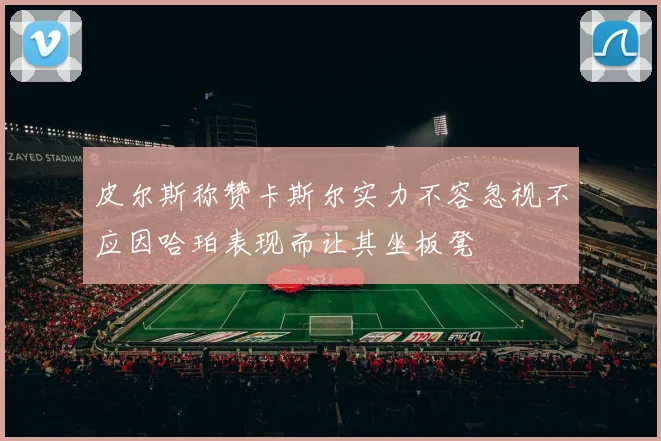 皮尔斯称赞卡斯尔实力不容忽视不应因哈珀表现而让其坐板凳