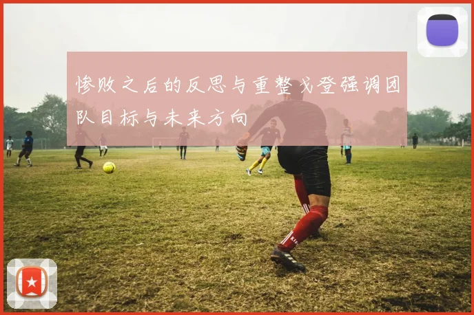 惨败之后的反思与重整戈登强调团队目标与未来方向
