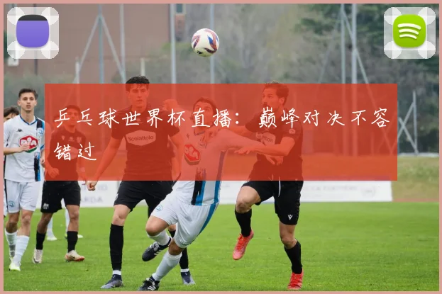 乒乓球世界杯直播:巅峰对决不容错过