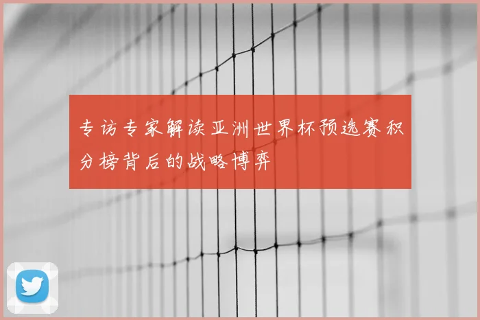 专访专家解读亚洲世界杯预选赛积分榜背后的战略博弈