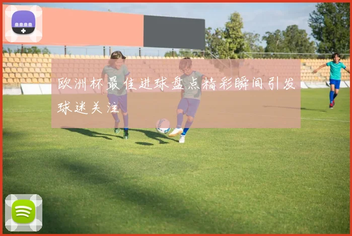 欧洲杯最佳进球盘点精彩瞬间引发球迷关注