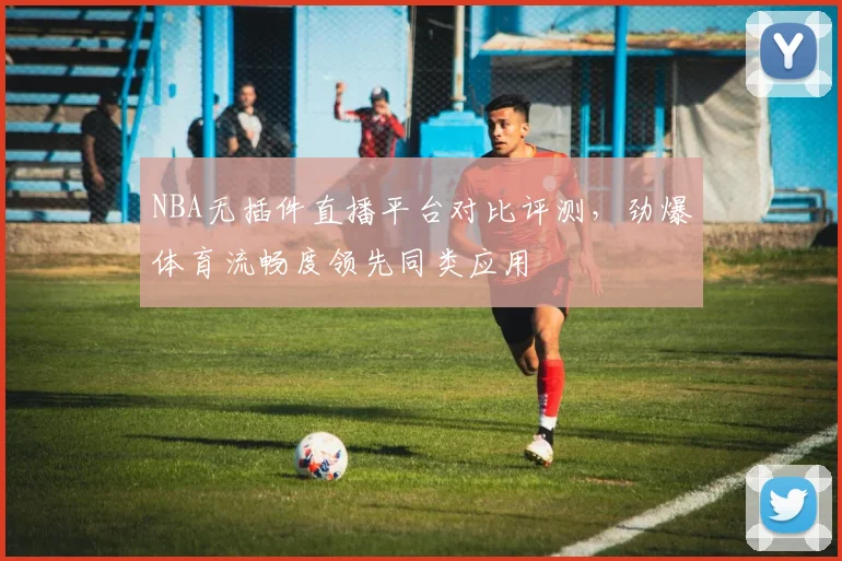 NBA无插件直播平台对比评测，劲爆体育流畅度领先同类应用