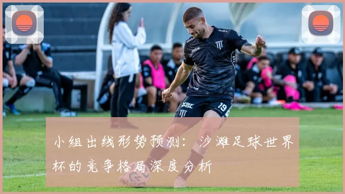 小组出线形势预测:沙滩足球世界杯的竞争格局深度分析