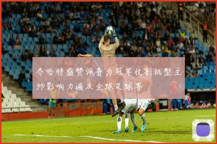 乔哈特盛赞佩普为冠军收割机型主帅影响力遍及全球足球界