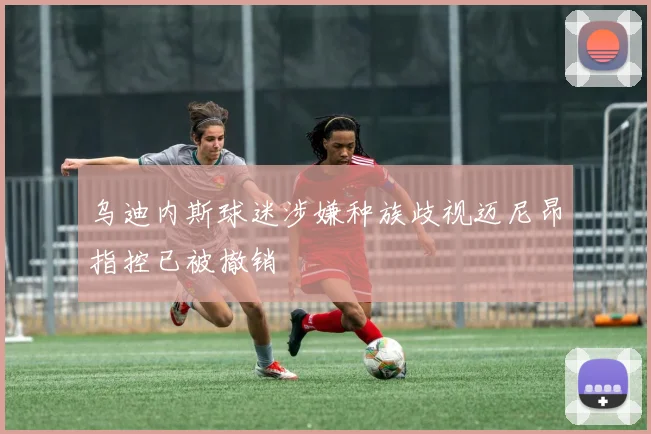 乌迪内斯球迷涉嫌种族歧视迈尼昂指控已被撤销