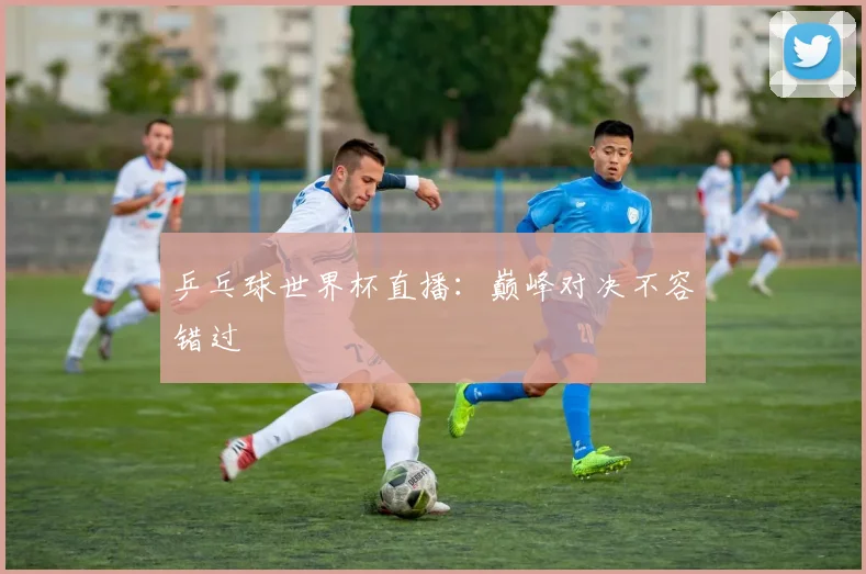 乒乓球世界杯直播:巅峰对决不容错过