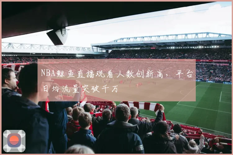 NBA鲸鱼直播观看人数创新高，平台日均流量突破千万